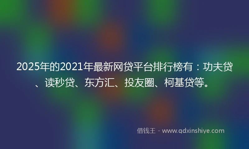 2025年的2021年最新网贷平台排行榜有：功夫贷、读秒贷、东方汇、投友圈、柯基贷等。