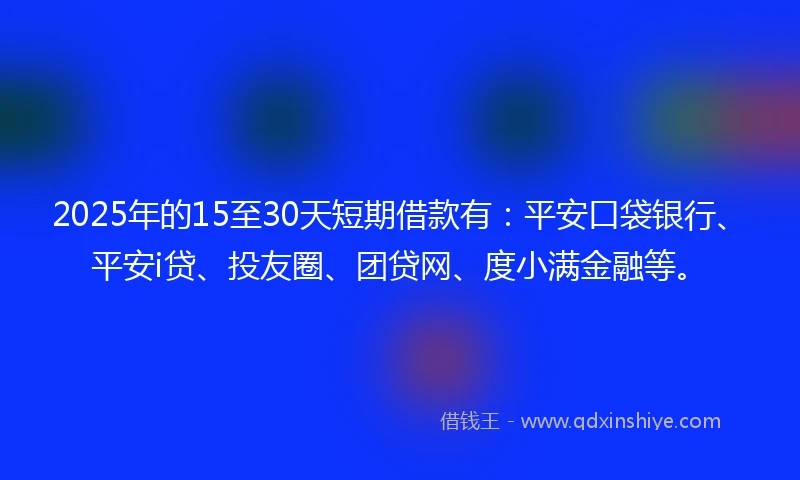 2025年的15至30天短期借款有：平安口袋银行、平安i贷、投友圈、团贷网、度小满金融等。