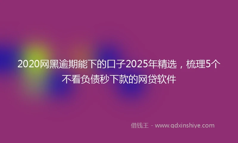 2020网黑逾期能下的口子2025年精选，梳理5个不看负债秒下款的网贷软件