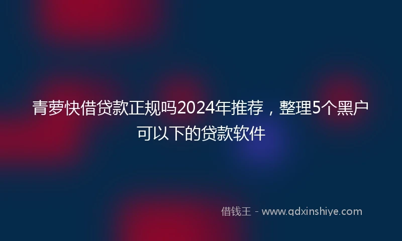 青萝快借贷款正规吗2024年推荐，整理5个黑户可以下的贷款软件