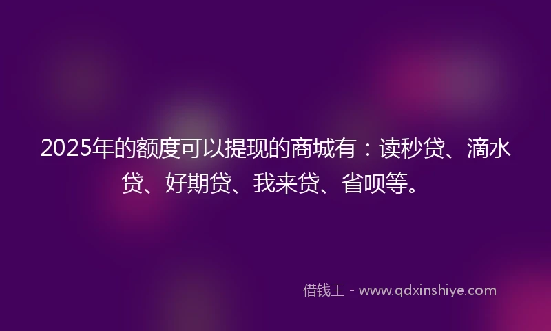 2025年的额度可以提现的商城有：读秒贷、滴水贷、好期贷、我来贷、省呗等。