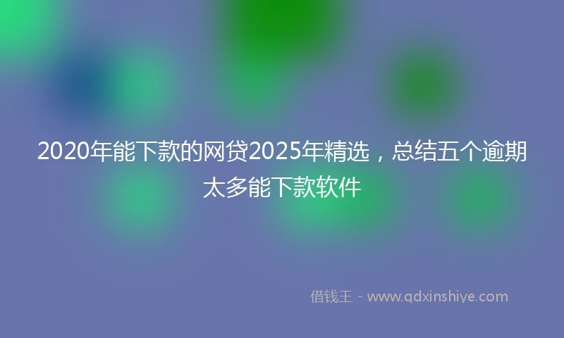2020年能下款的网贷2025年精选，总结五个逾期太多能下款软件