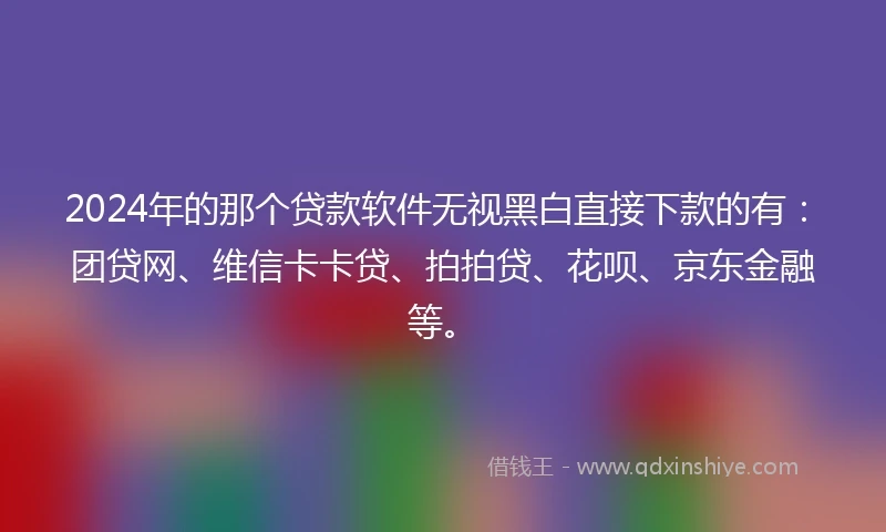 2024年的那个贷款软件无视黑白直接下款的有：团贷网、维信卡卡贷、拍拍贷、花呗、京东金融等。