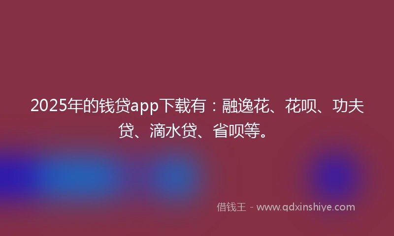 2025年的钱贷app下载有：融逸花、花呗、功夫贷、滴水贷、省呗等。