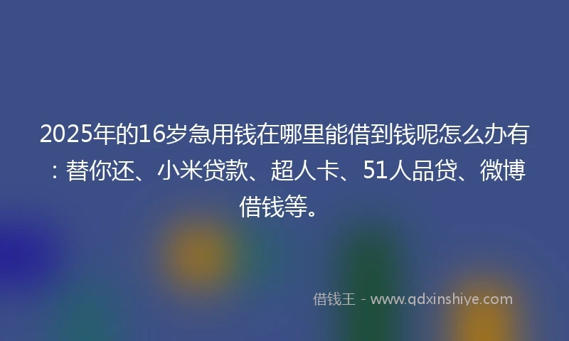 2025年的16岁急用钱在哪里能借到钱呢怎么办有：替你还、小米贷款、超人卡、51人品贷、微博借钱等。