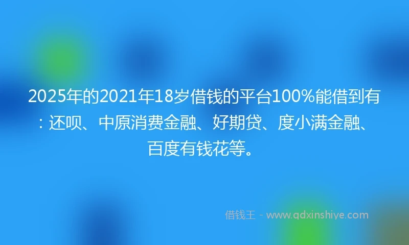2025年的2021年18岁借钱的平台100%能借到有：还呗、中原消费金融、好期贷、度小满金融、百度有钱花等。