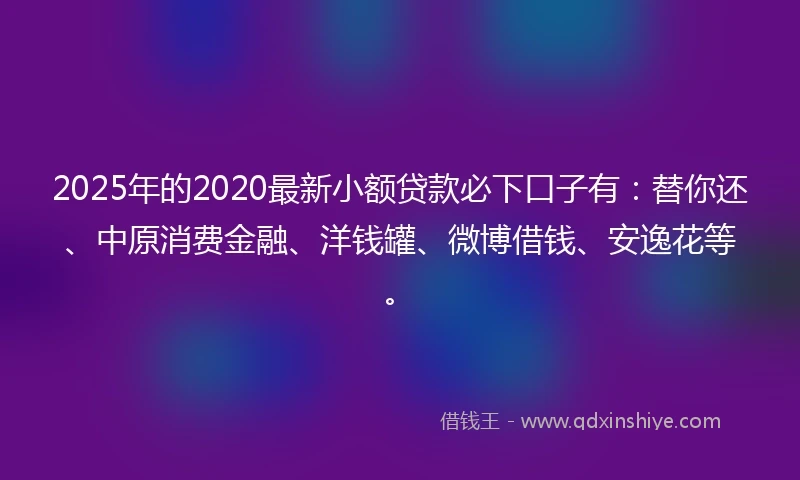 2025年的2020最新小额贷款必下口子有：替你还、中原消费金融、洋钱罐、微博借钱、安逸花等。