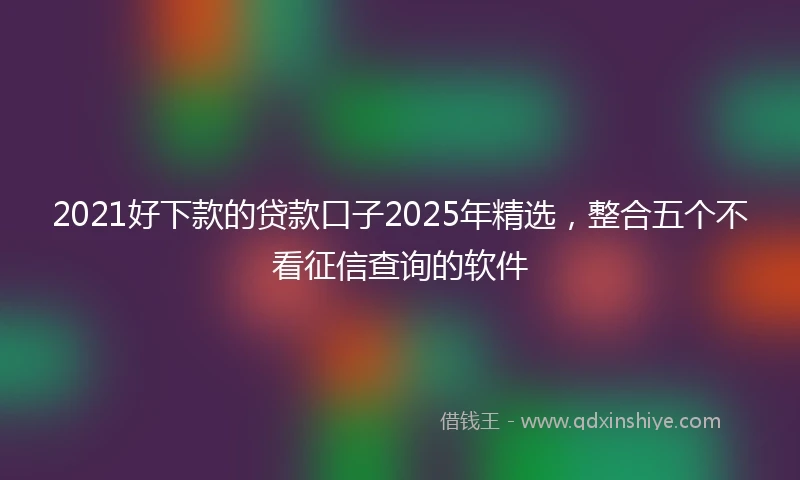 2021好下款的贷款口子2025年精选，整合五个不看征信查询的软件