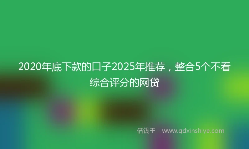 2020年底下款的口子2025年推荐，整合5个不看综合评分的网贷