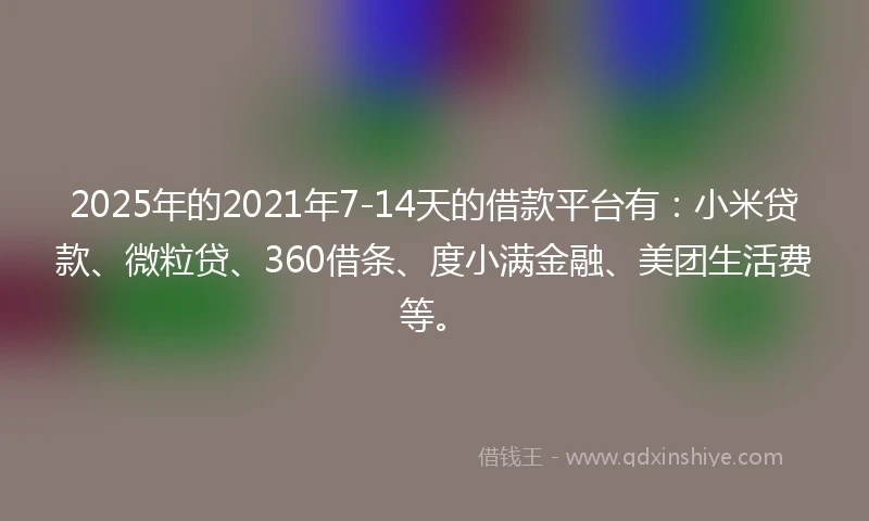 2025年的2021年7-14天的借款平台有：小米贷款、微粒贷、360借条、度小满金融、美团生活费等。