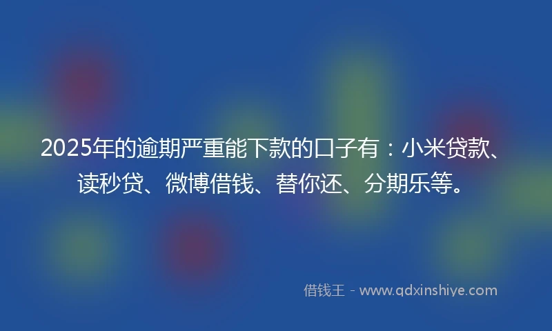 2025年的逾期严重能下款的口子有：小米贷款、读秒贷、微博借钱、替你还、分期乐等。