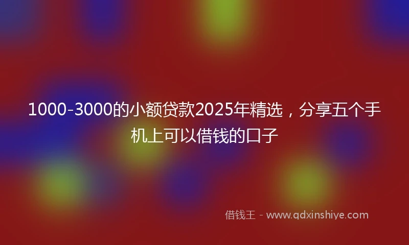 1000-3000的小额贷款2025年精选，分享五个手机上可以借钱的口子