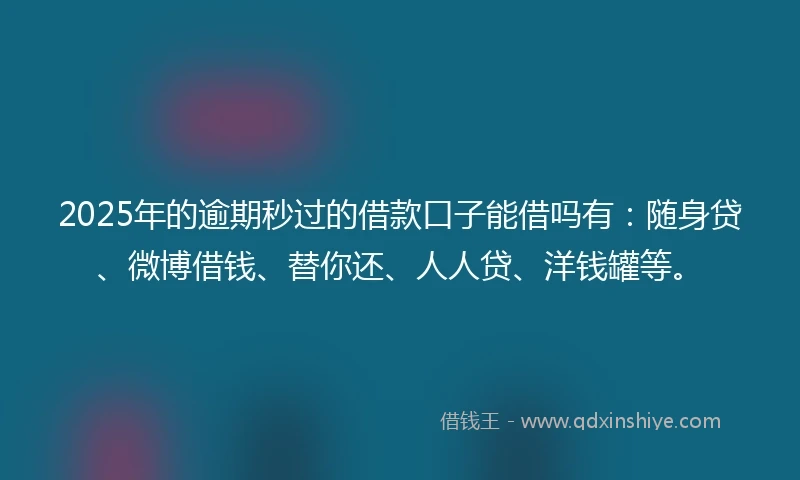 2025年的逾期秒过的借款口子能借吗有：随身贷、微博借钱、替你还、人人贷、洋钱罐等。