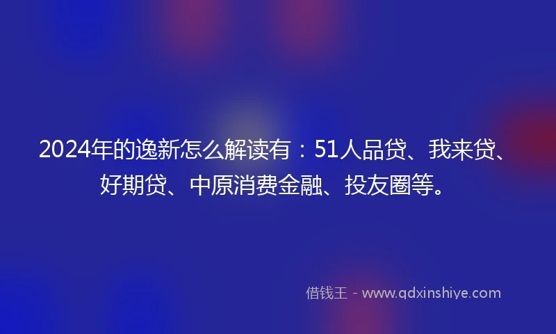 2024年的逸新怎么解读有：51人品贷、我来贷、好期贷、中原消费金融、投友圈等。