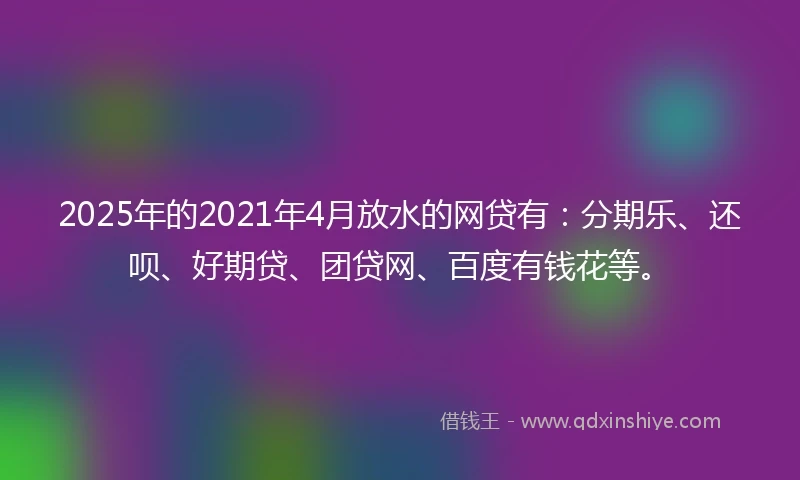 2025年的2021年4月放水的网贷有：分期乐、还呗、好期贷、团贷网、百度有钱花等。