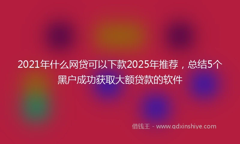 2021年什么网贷可以下款2025年推荐，总结5个黑户成功获取大额贷款的软件