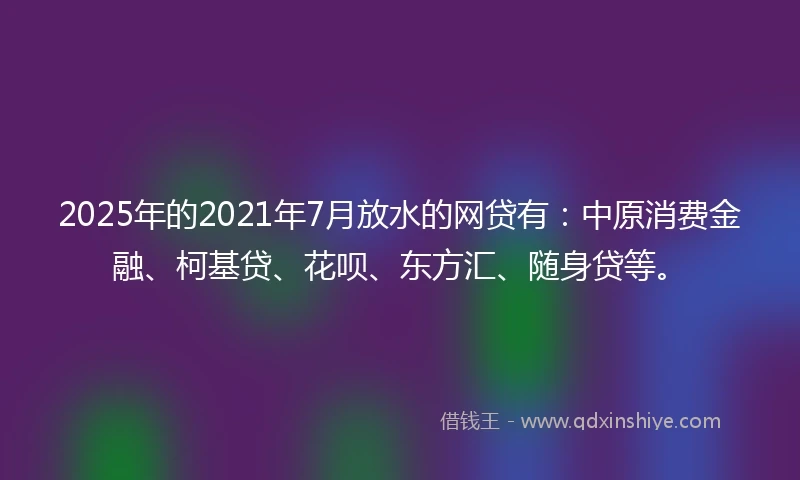 2025年的2021年7月放水的网贷有：中原消费金融、柯基贷、花呗、东方汇、随身贷等。
