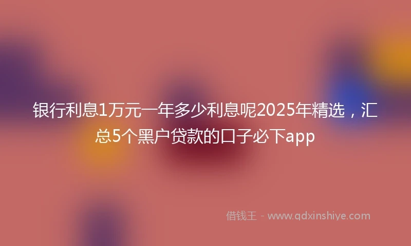 银行利息1万元一年多少利息呢2025年精选，汇总5个黑户贷款的口子必下app