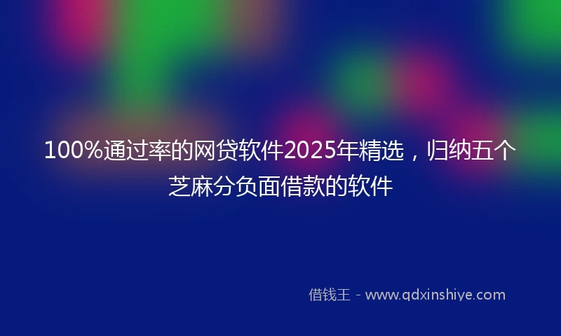 100%通过率的网贷软件2025年精选，归纳五个芝麻分负面借款的软件