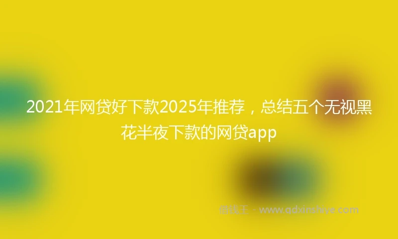 2021年网贷好下款2025年推荐，总结五个无视黑花半夜下款的网贷app