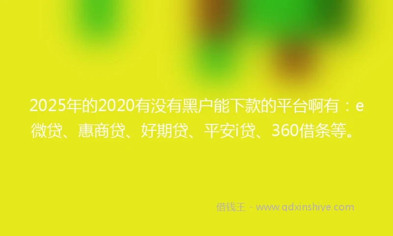 2025年的2020有没有黑户能下款的平台啊有：e微贷、惠商贷、好期贷、平安i贷、360借条等。