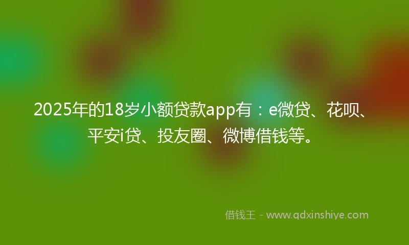 2025年的18岁小额贷款app有：e微贷、花呗、平安i贷、投友圈、微博借钱等。