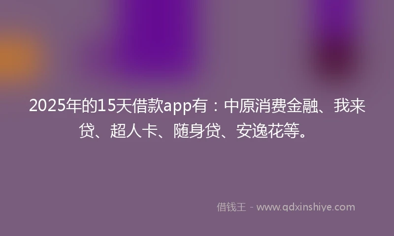 2025年的15天借款app有：中原消费金融、我来贷、超人卡、随身贷、安逸花等。