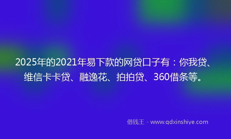 2025年的2021年易下款的网贷口子有：你我贷、维信卡卡贷、融逸花、拍拍贷、360借条等。