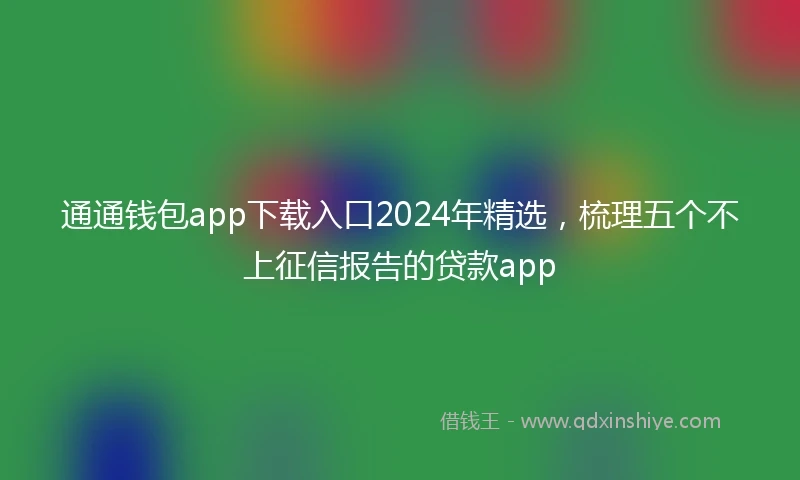 通通钱包app下载入口2024年精选，梳理五个不上征信报告的贷款app