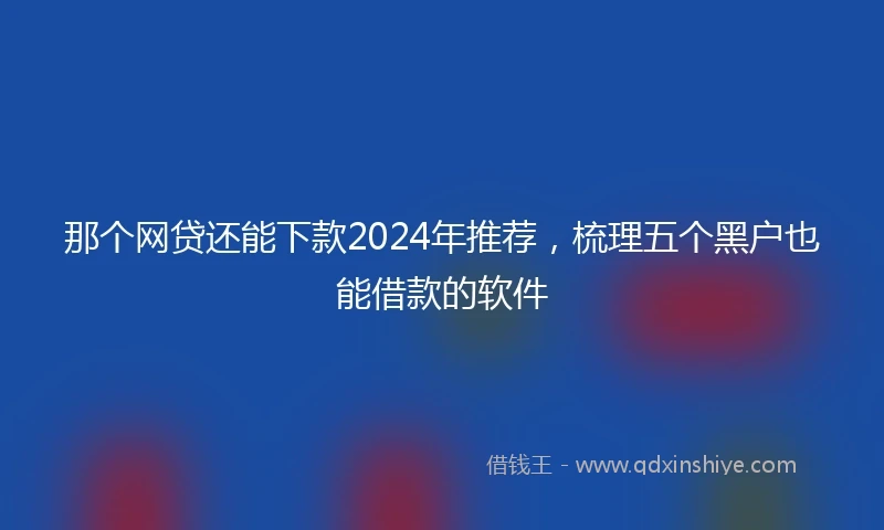 那个网贷还能下款2024年推荐，梳理五个黑户也能借款的软件