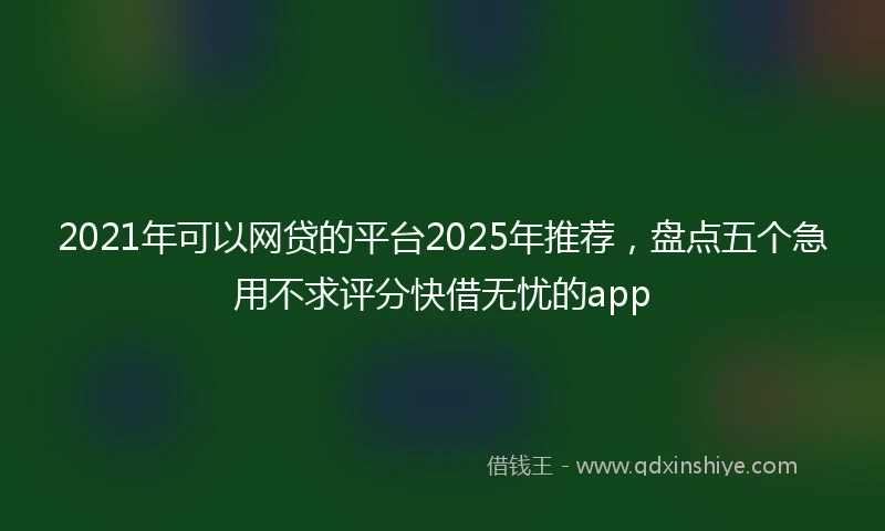 2021年可以网贷的平台2025年推荐，盘点五个急用不求评分快借无忧的app
