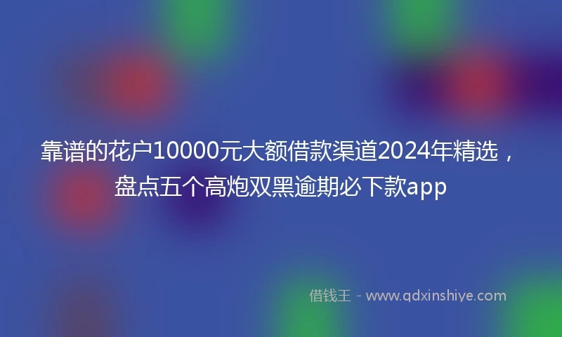 靠谱的花户10000元大额借款渠道2024年精选，盘点五个高炮双黑逾期必下款app