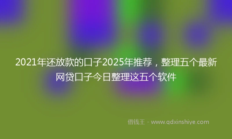 2021年还放款的口子2025年推荐，整理五个最新网贷口子今日整理这五个软件