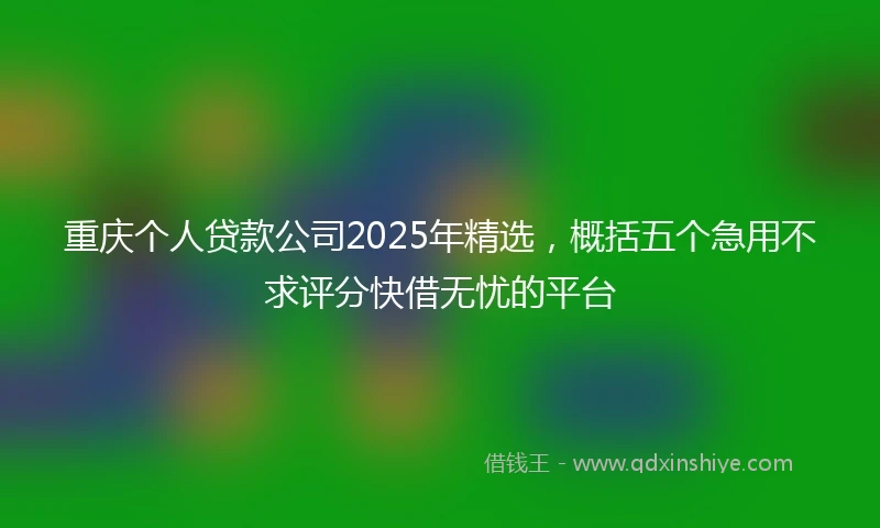 重庆个人贷款公司2025年精选，概括五个急用不求评分快借无忧的平台