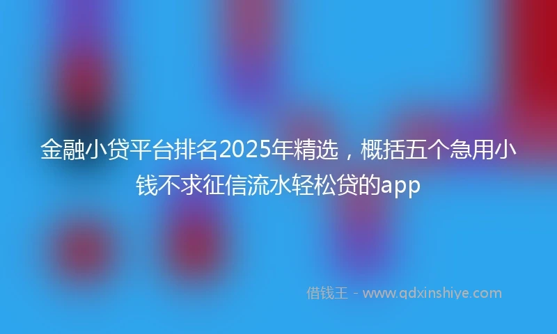 金融小贷平台排名2025年精选，概括五个急用小钱不求征信流水轻松贷的app