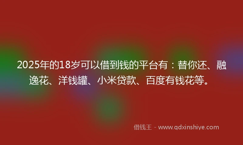 2025年的18岁可以借到钱的平台有：替你还、融逸花、洋钱罐、小米贷款、百度有钱花等。