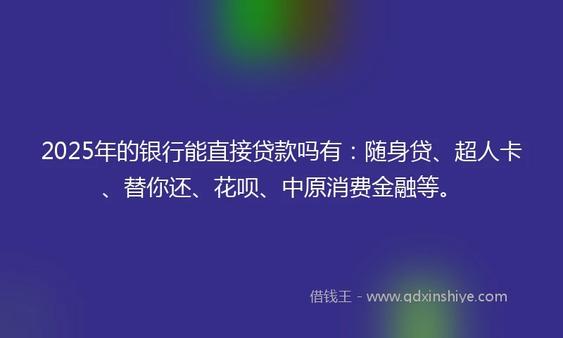2025年的银行能直接贷款吗有：随身贷、超人卡、替你还、花呗、中原消费金融等。