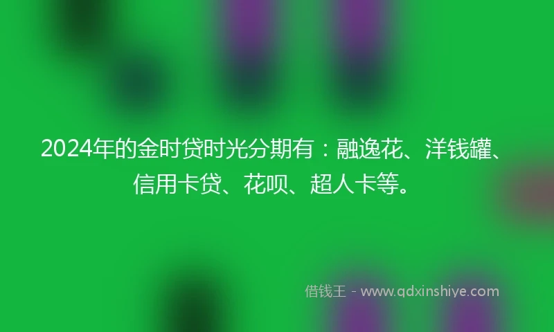 2024年的金时贷时光分期有：融逸花、洋钱罐、信用卡贷、花呗、超人卡等。