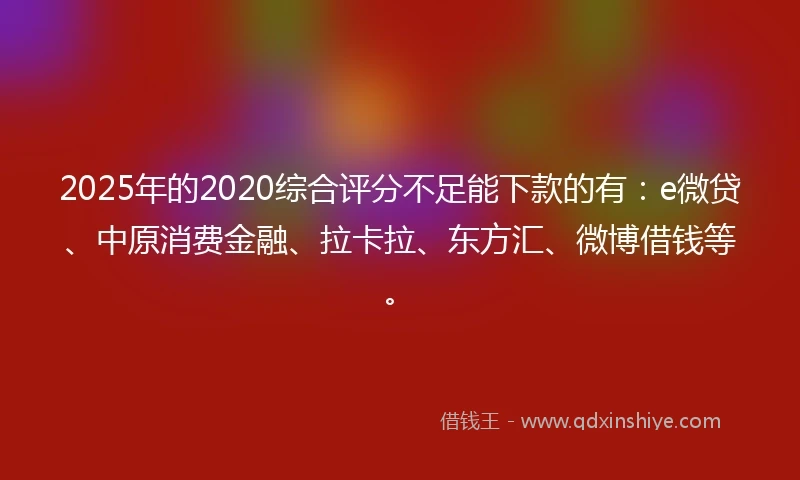 2025年的2020综合评分不足能下款的有：e微贷、中原消费金融、拉卡拉、东方汇、微博借钱等。