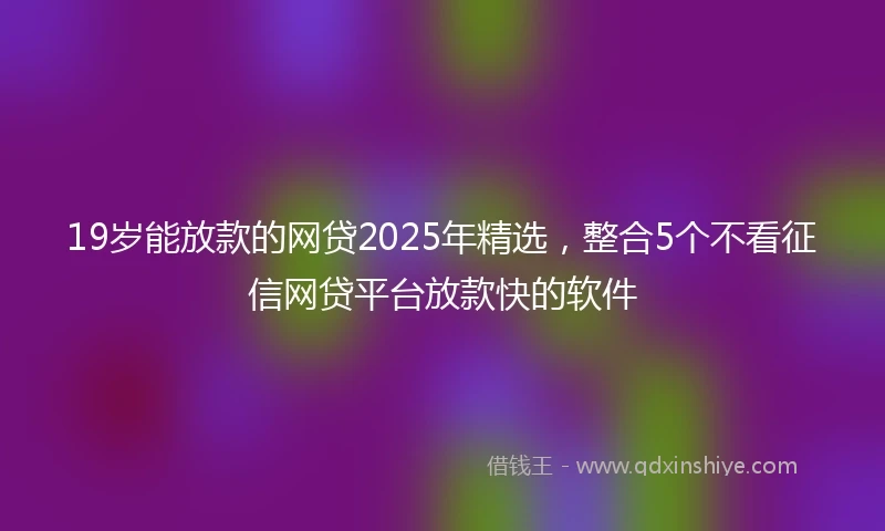 19岁能放款的网贷2025年精选，整合5个不看征信网贷平台放款快的软件