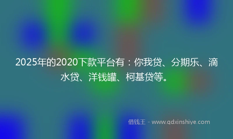 2025年的2020下款平台有：你我贷、分期乐、滴水贷、洋钱罐、柯基贷等。