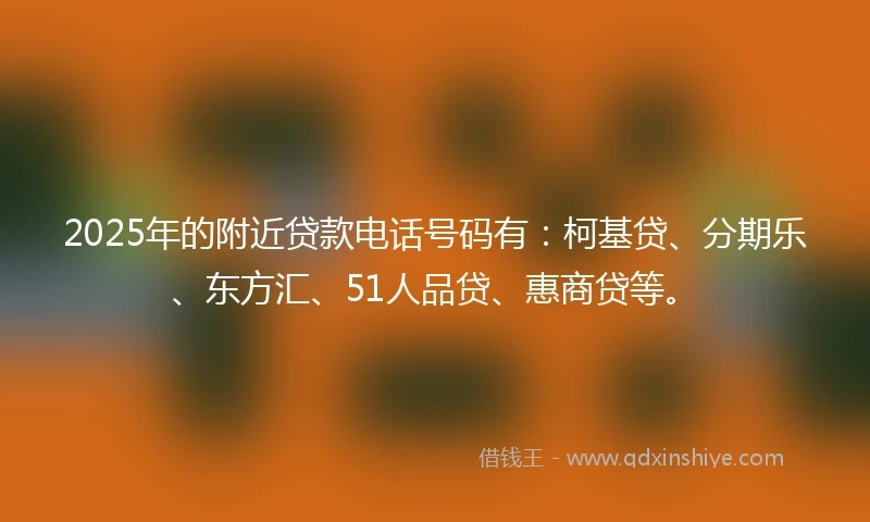 2025年的附近贷款电话号码有：柯基贷、分期乐、东方汇、51人品贷、惠商贷等。