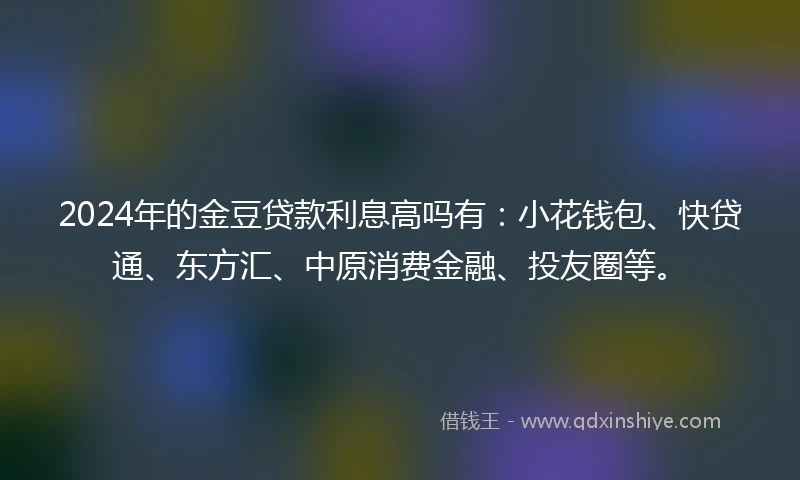 2024年的金豆贷款利息高吗有：小花钱包、快贷通、东方汇、中原消费金融、投友圈等。