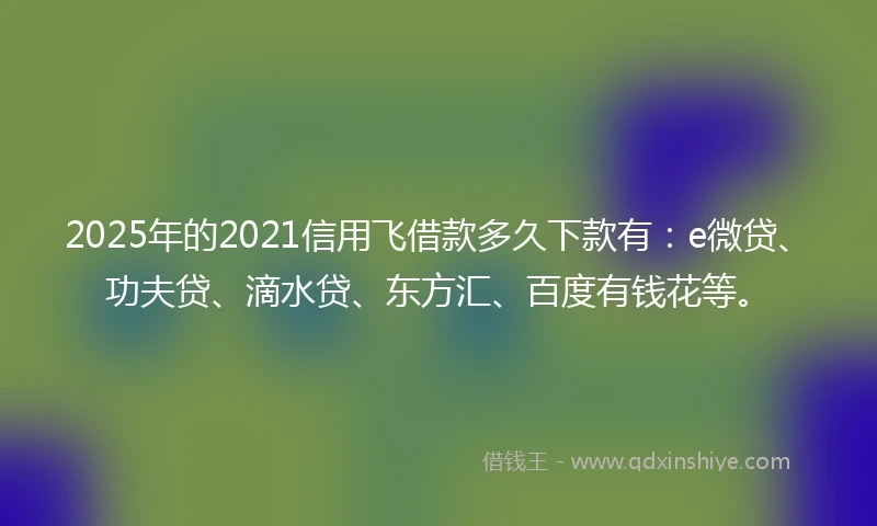 2025年的2021信用飞借款多久下款有：e微贷、功夫贷、滴水贷、东方汇、百度有钱花等。