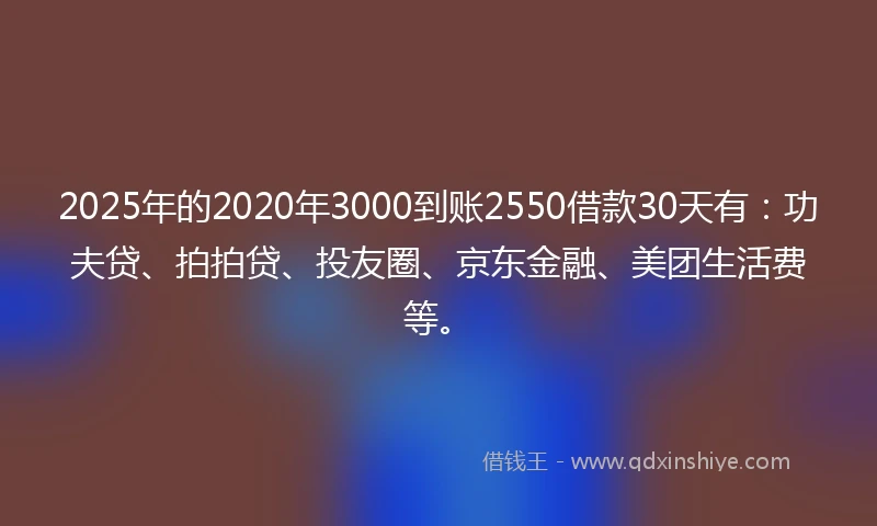 2025年的2020年3000到账2550借款30天有：功夫贷、拍拍贷、投友圈、京东金融、美团生活费等。