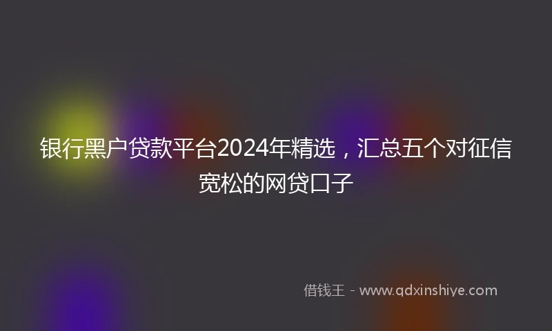 银行黑户贷款平台2024年精选，汇总五个对征信宽松的网贷口子
