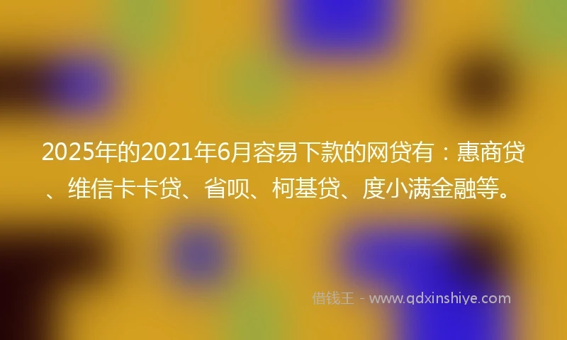 2025年的2021年6月容易下款的网贷有：惠商贷、维信卡卡贷、省呗、柯基贷、度小满金融等。