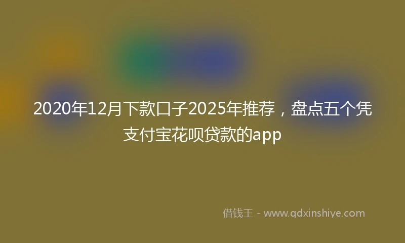 2020年12月下款口子2025年推荐，盘点五个凭支付宝花呗贷款的app