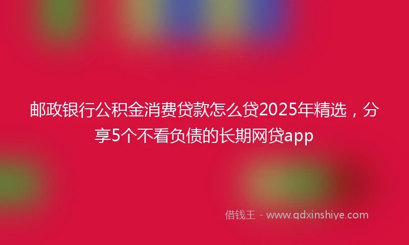邮政银行公积金消费贷款怎么贷2025年精选，分享5个不看负债的长期网贷app