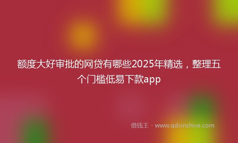 额度大好审批的网贷有哪些2025年精选，整理五个门槛低易下款app